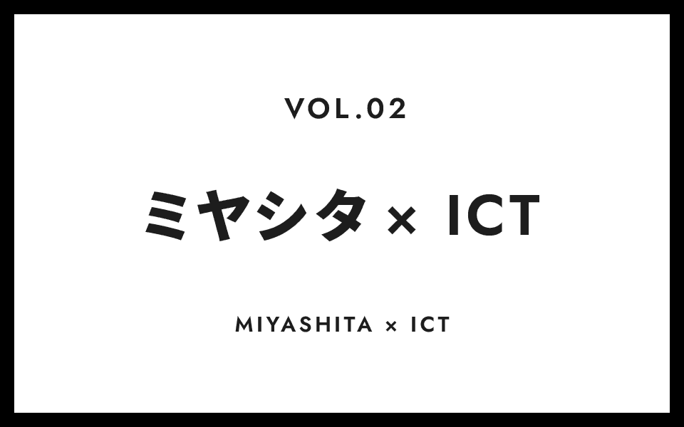 VOL.2 ミヤシタ × ICT