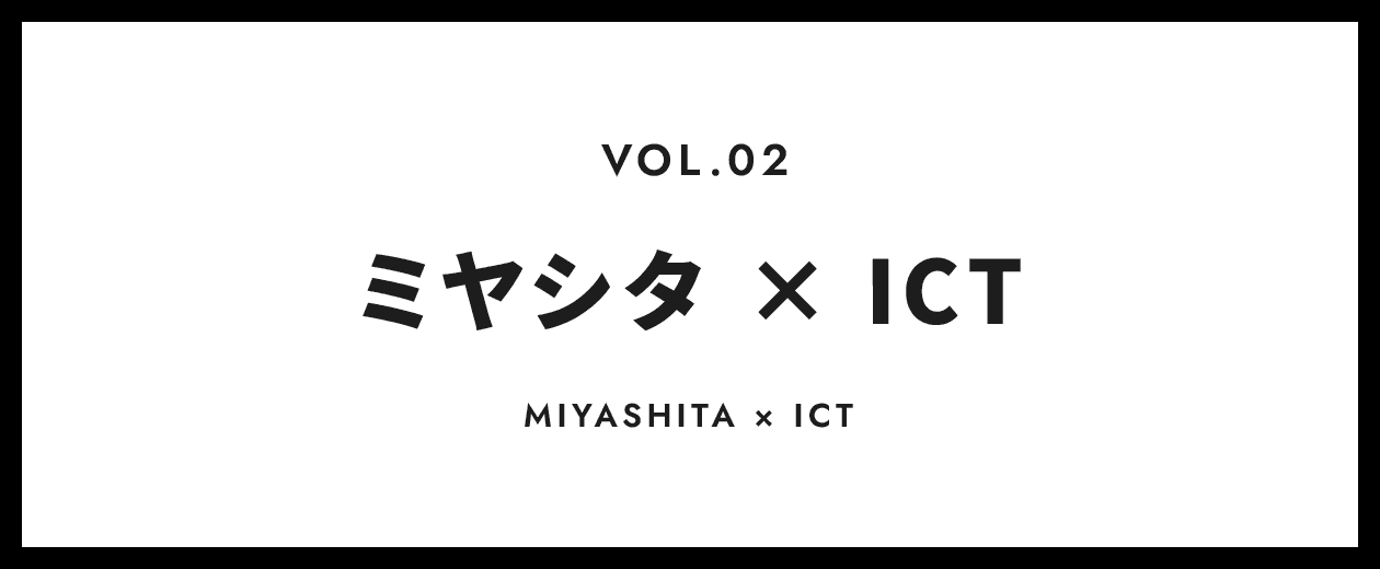 VOL.2 ミヤシタ × ICT
